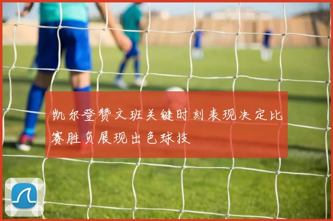 凯尔登赞文班关键时刻表现决定比赛胜负展现出色球技