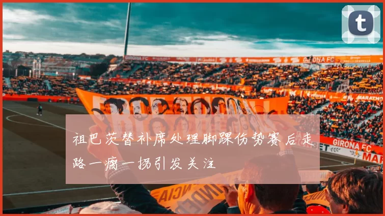 祖巴茨替补席处理脚踝伤势赛后走路一瘸一拐引发关注